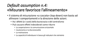Default assumption n.4:
«Misurare favorisce l’allineamento»
• Il sistema di misurazione «a cascata» (top down) non basta ad
allineare i comportamenti e la direzione delle azioni.
• Ha i difetti (e i costi) della burocrazia e del centralismo
• Può causare effetti indesiderati come ridurre
• La cooperazione e la comunicazione orizzontale
• L’autonomia e la discrezionalità
• La motivazione
• La capacità di individuare in basso gli indicatori che servono
 