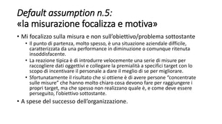 Default assumption n.5:
«la misurazione focalizza e motiva»
• Mi focalizzo sulla misura e non sull’obiettivo/problema sottostante
• Il punto di partenza, molto spesso, è una situazione aziendale difficile,
caratterizzata da una performance in diminuzione o comunque ritenuta
insoddisfacente.
• La reazione tipica è di introdurre velocemente una serie di misure per
raccogliere dati oggettivi e collegare la premialità a specifici target con lo
scopo di incentivare il personale a dare il meglio di se per migliorare.
• Sfortunatamente il risultato che si ottiene è di avere persone “concentrate
sulle misure” che hanno molto chiaro cosa devono fare per raggiungere i
propri target, ma che spesso non realizzano quale è, e come deve essere
perseguito, l’obiettivo sottostante.
• A spese del successo dell’organizzazione.
 