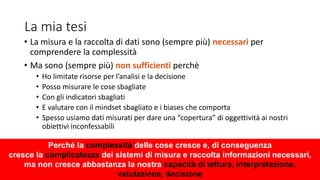 La mia tesi
• La misura e la raccolta di dati sono (sempre più) necessari per
comprendere la complessità
• Ma sono (sempre più) non sufficienti perchè
• Ho limitate risorse per l’analisi e la decisione
• Posso misurare le cose sbagliate
• Con gli indicatori sbagliati
• E valutare con il mindset sbagliato e i biases che comporta
• Spesso usiamo dati misurati per dare una “copertura” di oggettività ai nostri
obiettivi inconfessabili
Perché la complessità delle cose cresce e, di conseguenza
cresce la complicatezza dei sistemi di misura e raccolta informazioni necessari,
ma non cresce abbastanza la nostra capacità di lettura, interpretazione,
valutazione, decisione
 