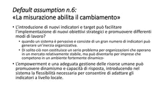 Default assumption n.6:
«La misurazione abilita il cambiamento»
• L’introduzione di nuovi indicatori e target può facilitare
l’implementazione di nuovi obiettivi strategici e promuovere differenti
modi di lavoro?
• quando un sistema è pervasivo e consiste di un gran numero di indicatori può
generare un’inerzia organizzativa.
• Di solito ciò non costituisce un serio problema per organizzazioni che operano
in un mercato relativamente stabile, ma può diventarlo per imprese che
competono in un ambiente fortemente dinamico-
• L’empowerment e una adeguata gestione delle risorse umane può
promuovere dinamismo e capacità di risposta, introducendo nel
sistema la flessibilità necessaria per consentire di adattare gli
indicatori a livello locale.
 