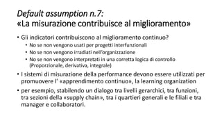 Default assumption n.7:
«La misurazione contribuisce al miglioramento»
• Gli indicatori contribuiscono al miglioramento continuo?
• No se non vengono usati per progetti interfunzionali
• No se non vengono irradiati nell’organizzazione
• No se non vengono interpretati in una corretta logica di controllo
(Proporzionale, derivativa, integrale)
• I sistemi di misurazione della performance devono essere utilizzati per
promuovere l’ «apprendimento continuo», la learning organization
• per esempio, stabilendo un dialogo tra livelli gerarchici, tra funzioni,
tra sezioni della «supply chain», tra i quartieri generali e le filiali e tra
manager e collaboratori.
 