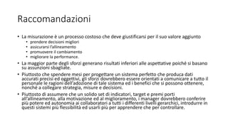 Raccomandazioni
• La misurazione è un processo costoso che deve giustificarsi per il suo valore aggiunto
• prendere decisioni migliori
• assicurarsi l’allineamento
• promuovere il cambiamento
• migliorare la performance.
• La maggior parte degli sforzi generano risultati inferiori alle aspettative poiché si basano
su assunzioni sbagliate.
• Piuttosto che spendere mesi per progettare un sistema perfetto che produca dati
accurati precisi ed oggettivi, gli sforzi dovrebbero essere orientati a comunicare a tutto il
personale le ragioni dell’adozione di tale sistema ed i benefici che si possono ottenere,
nonché a collegare strategia, misure e decisioni.
• Piuttosto di assumere che un solido set di indicatori, target e premi porti
all’allineamento, alla motivazione ed al miglioramento, i manager dovrebbero conferire
più potere ed autonomia ai collaboratori a tutti i differenti livelli gerarchici, introdurre in
questi sistemi più flessibilità ed usarli più per apprendere che per controllare.
 