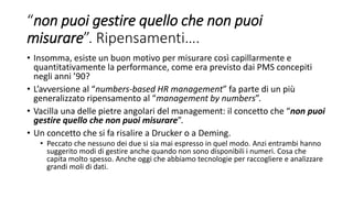“non puoi gestire quello che non puoi
misurare”. Ripensamenti….
• Insomma, esiste un buon motivo per misurare così capillarmente e
quantitativamente la performance, come era previsto dai PMS concepiti
negli anni ’90?
• L’avversione al “numbers-based HR management” fa parte di un più
generalizzato ripensamento al “management by numbers”.
• Vacilla una delle pietre angolari del management: il concetto che “non puoi
gestire quello che non puoi misurare”.
• Un concetto che si fa risalire a Drucker o a Deming.
• Peccato che nessuno dei due si sia mai espresso in quel modo. Anzi entrambi hanno
suggerito modi di gestire anche quando non sono disponibili i numeri. Cosa che
capita molto spesso. Anche oggi che abbiamo tecnologie per raccogliere e analizzare
grandi moli di dati.
 