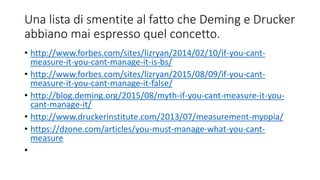 Una lista di smentite al fatto che Deming e Drucker
abbiano mai espresso quel concetto.
• http://www.forbes.com/sites/lizryan/2014/02/10/if-you-cant-
measure-it-you-cant-manage-it-is-bs/
• http://www.forbes.com/sites/lizryan/2015/08/09/if-you-cant-
measure-it-you-cant-manage-it-false/
• http://blog.deming.org/2015/08/myth-if-you-cant-measure-it-you-
cant-manage-it/
• http://www.druckerinstitute.com/2013/07/measurement-myopia/
• https://dzone.com/articles/you-must-manage-what-you-cant-
measure
•
 