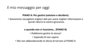 Il mio messaggio per oggi
PIANO A: Per gestire (valutare e decidere)
• Dovremmo raccogliere migliori dati per avere migliori informazioni e
quindi ridurre la nostra ignoranza.
e quando non ci riusciamo… (PIANO B)
• Dobbiamo gestire lo stesso!
• Sapendo di non sapere
• Ma non abbandonando lo sforzo di tornare al PIANO A
 
