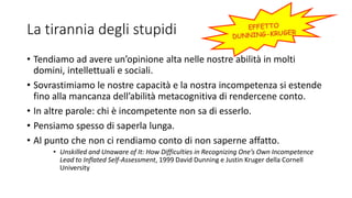 La tirannia degli stupidi
• Tendiamo ad avere un’opinione alta nelle nostre abilità in molti
domini, intellettuali e sociali.
• Sovrastimiamo le nostre capacità e la nostra incompetenza si estende
fino alla mancanza dell’abilità metacognitiva di rendercene conto.
• In altre parole: chi è incompetente non sa di esserlo.
• Pensiamo spesso di saperla lunga.
• Al punto che non ci rendiamo conto di non saperne affatto.
• Unskilled and Unaware of It: How Difficulties in Recognizing One’s Own Incompetence
Lead to Inflated Self-Assessment, 1999 David Dunning e Justin Kruger della Cornell
University
 