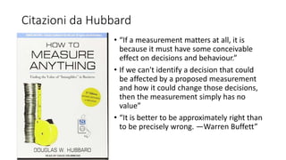 Citazioni da Hubbard
• “If a measurement matters at all, it is
because it must have some conceivable
effect on decisions and behaviour.”
• If we can't identify a decision that could
be affected by a proposed measurement
and how it could change those decisions,
then the measurement simply has no
value”
• “It is better to be approximately right than
to be precisely wrong. —Warren Buffett”
 