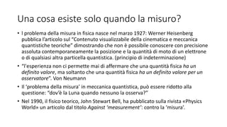 Una cosa esiste solo quando la misuro?
• l problema della misura in fisica nasce nel marzo 1927: Werner Heisenberg
pubblica l’articolo sul “Contenuto visualizzabile della cinematica e meccanica
quantistiche teoriche” dimostrando che non è possibile conoscere con precisione
assoluta contemporaneamente la posizione e la quantità di moto di un elettrone
o di qualsiasi altra particella quantistica. (principio di indeterminazione)
• “l'esperienza non ci permette mai di affermare che una quantità fisica ha un
definito valore, ma soltanto che una quantità fisica ha un definito valore per un
osservatore”. Von Neumann
• Il ‘problema della misura’ in meccanica quantistica, può essere ridotto alla
questione: “dov’è la Luna quando nessuno la osserva?”
• Nel 1990, il fisico teorico, John Stewart Bell, ha pubblicato sulla rivista «Physics
World» un articolo dal titolo Against ‘measurement’: contro la ‘misura’.
 