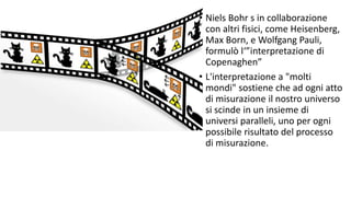 • Niels Bohr s in collaborazione
con altri fisici, come Heisenberg,
Max Born, e Wolfgang Pauli,
formulò l‘”interpretazione di
Copenaghen”
• L'interpretazione a "molti
mondi" sostiene che ad ogni atto
di misurazione il nostro universo
si scinde in un insieme di
universi paralleli, uno per ogni
possibile risultato del processo
di misurazione.
 