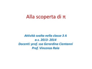 Alla scoperta di π
Attività svolta nella classe 3 A
a.s. 2013- 2014
Docenti: prof. ssa Gerardina Cientanni
Prof. Vincenzo Raia
 