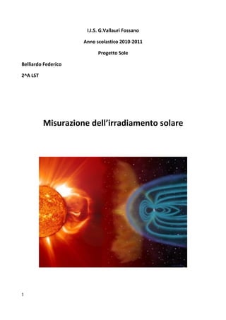 I.I.S. G.Vallauri Fossano

                     Anno scolastico 2010-2011

                           Progetto Sole

Belliardo Federico

2^A LST




          Misurazione dell’irradiamento solare




1
 