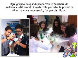 Ogni gruppo ha quindi preparato le soluzioni da
analizzare utilizzando il materiale portato, le provette
di vetro e, se necessario, l’acqua distillata.
 