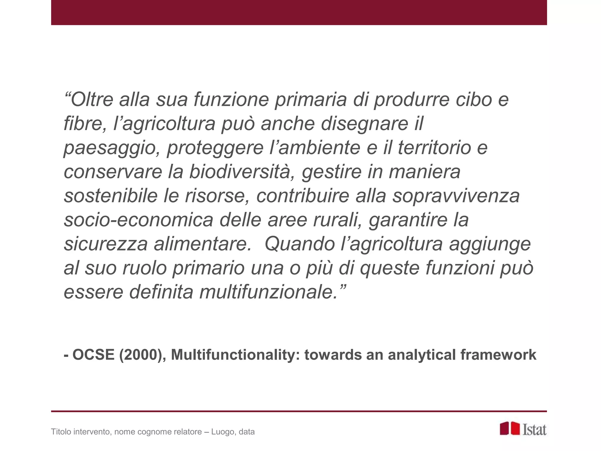 Titolo intervento, nome cognome relatore – Luogo, data
“Oltre alla sua funzione primaria di produrre cibo e
fibre, l’agricoltura può anche disegnare il
paesaggio, proteggere l’ambiente e il territorio e
conservare la biodiversità, gestire in maniera
sostenibile le risorse, contribuire alla sopravvivenza
socio-economica delle aree rurali, garantire la
sicurezza alimentare. Quando l’agricoltura aggiunge
al suo ruolo primario una o più di queste funzioni può
essere definita multifunzionale.”
- OCSE (2000), Multifunctionality: towards an analytical framework
 