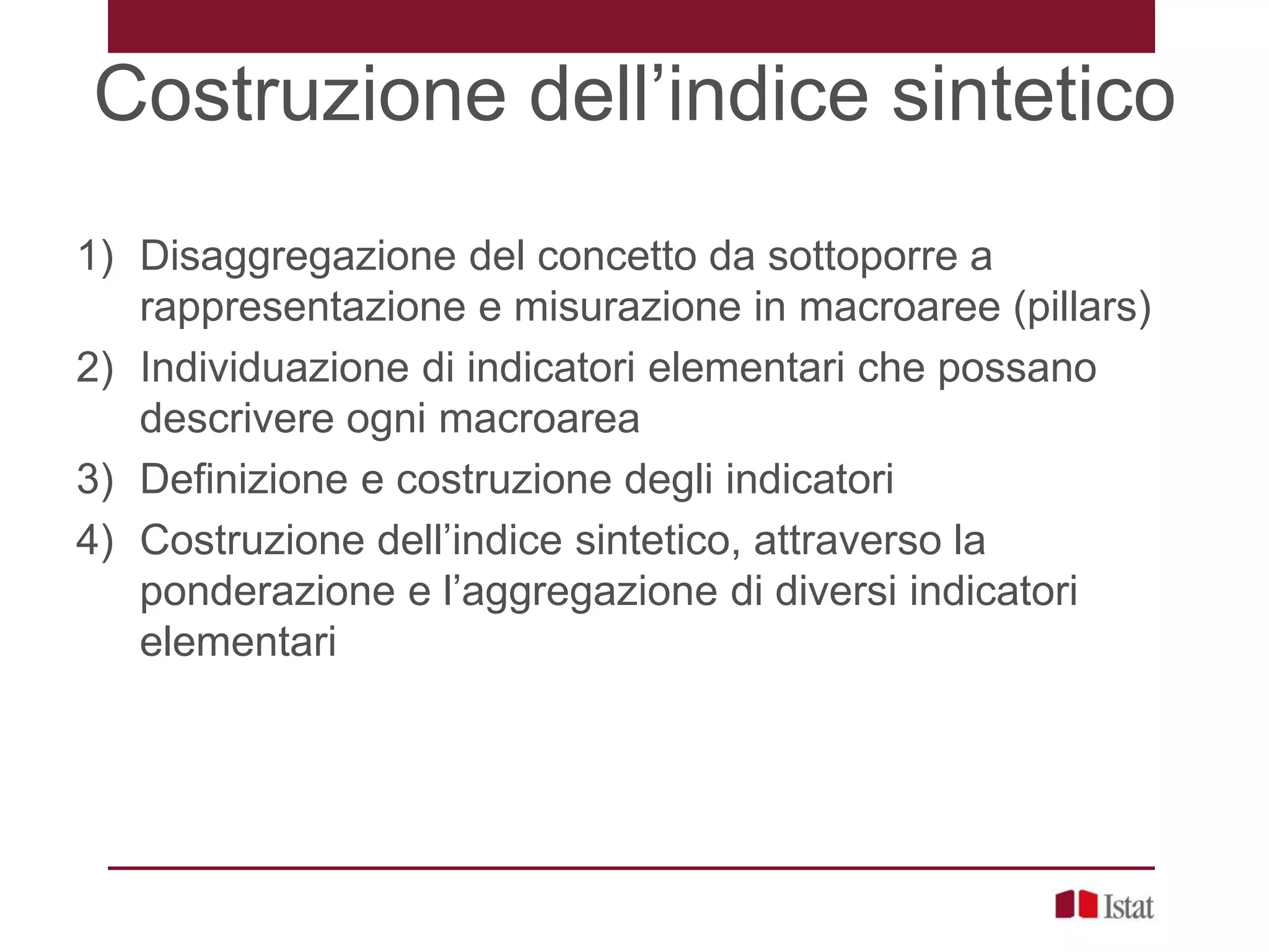 Costruzione dell’indice sintetico
1) Disaggregazione del concetto da sottoporre a
rappresentazione e misurazione in macroaree (pillars)
2) Individuazione di indicatori elementari che possano
descrivere ogni macroarea
3) Definizione e costruzione degli indicatori
4) Costruzione dell’indice sintetico, attraverso la
ponderazione e l’aggregazione di diversi indicatori
elementari
 