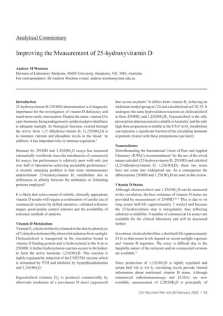 Introduction
25-hydroxyvitamin D (25OHD) determination is of diagnostic
importance for the investigation of vitamin D deﬁciency and
much more rarely, intoxication. Despite the name, vitamin D is
apre-hormone,beingendogenouslysynthesisedprovidedthere
is adequate sunlight. Its biological function, exerted through
the active form 1,25 dihydroxyvitamin D3
(1,25(OH)2
D) is
to maintain calcium and phosphate levels in the blood.1
In
addition, it has important roles in immune regulation.2
Demand for 25OHD and 1,25(OH)2
D assays has increased
substantially worldwide since the introduction of commercial
kit assays, but performance is relatively poor with only just
over half of laboratories achieving acceptable performance.3
A recently emerging problem is that some immunoassays
underestimate 25-hydroxyvitamin D2
metabolites due to
differences in afﬁnity between the antibodies or D-binding
proteins employed.4
It is likely that achievement of reliable, clinically appropriate
vitamin D results will require a combination of careful use of
commercial systems by skilled operators, validated reference
ranges, good quality control schemes and the availability of
reference methods of analysis.
Vitamin D Metabolism
VitaminD3
(cholecalciferol)isformedintheskinbyphotolysis
of 7-dehydrocholesterol by ultraviolet radiation from sunlight.
Cholecalciferol is transported in the circulation bound to
vitamin D binding protein and is hydroxylated in the liver to
25OHD.Afurther hydroxylation reaction occurs in the kidney
to form the active hormone 1,25(OH)2
D. This reaction is
tightly regulated by induction of the CYP27B1 enzyme which
is stimulated by PTH and inhibited by hyperphosphataemia
and 1,25(OH)2
D.5
Ergocalciferol (vitamin D2
) is produced commercially by
ultraviolet irradiation of a provitamin D sterol (ergosterol)
that occurs in plants.6
It differs from vitamin D3
in having an
additional methyl group at C24 and a double bond at C22-23. It
undergoes the same hydroxylation reactions as cholecalciferol
to form 25OHD2
and 1,25(OH)2
D2
. Ergocalciferol is the only
prescriptionpharmaceuticalavailableinAustralia7
andtheonly
high dose preparation available in the USA8
so D2
metabolites
can represent a signiﬁcant fraction of the circulating hormone
in patients treated with these preparations (see later).
Nomenclature
Notwithstanding the International Union of Pure and Applied
Chemistry (IUPAC) recommendation9
for the use of the trivial
names calcidiol (25-hydroxyvitamin D, 25OHD) and calcitriol
(1,25-dihydroxyvitamin D, 1,25(OH)2
D), these two terms
have not come into widespread use. As a consequence the
abbreviations 25OHD and 1,25(OH)2
D are used in this review.
Vitamin D Status
Although cholecalciferol and 1,25(OH)2
D can be measured
in the circulation, the best estimates of vitamin D status are
provided by measurement of 25OHD.
10,11
This is due to its
long serum half-life (approximately 3 weeks) and because
the 25-hydroxylation step is unregulated, thus reﬂecting
substrate availability. A number of commercial kit assays are
available for the clinical laboratory and will be discussed
further.
In contrast, cholecalciferol has a short half-life (approximately
24 h) so that serum levels depend on recent sunlight exposure
and vitamin D ingestion. The assay is difﬁcult due to the
lipophilic nature of the molecule and no commercial versions
are available.12
Since production of 1,25(OH)2
D is tightly regulated and
serum half life is 4-6 h, circulating levels provide limited
information about nutritional vitamin D status. Although
commercial radioimmunoassays and ELISAs are now
available, measurement of 1,25(OH)2
D is principally of
Clin Biochem Rev Vol 26 February 2005 I 33
Analytical Commentary
Improving the Measurement of 25-hydroxyvitamin D
Andrew M Wootton
Division of Laboratory Medicine, RMIT University, Bundoora, VIC 3083, Australia
For correspondence: Dr Andrew Wootton e-mail: andrew.wootton@rmit.edu.au
 