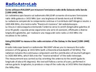 Come utilizzare RAL10AP per misurare l'emissione radio della Galassia nella banda
[1390-1440] MHz.
Un radiotelescopio basato sul radiometro RAL10AP consente di misurare l'emissione
radio della galassia a 1415 MHz (con una larghezza di banda teorica di 50 MHz).
La radiazione comprende la componente continua e il contributo dell'idrogeno neutro a
1420.406 MHz, che rientra nella "finestra di ricezione" del radiotelescopio.
La misura è stata eseguita orientando l'antenna verso lo zenith (longitudine galattica di
circa 45 gradi): a questa prova seguiranno una serie di scansioni, effettuate a diverse
longitudini galattiche, per realizzare una mappa del cielo radio a 1415 MHz che
visualizza la Via Lattea.
Using RAL10AP to measure the radio emission of the Galaxy in the band [1390-1440]
MHz.
A radio telescope based on radiometer RAL10AP allows you to measure the radio
emission of the galaxy at 1415 MHz (with a theoretical bandwidth of 50 MHz). The
radiation includes the continuous component and the contribution of neutral hydrogen
to 1420.406 MHz, which falls into the "receive window" of the radio telescope.
The measurement was carried out by orienting the antenna to the zenith (galactic
longitude of about 45 degrees): this test will follow a series of scans, performed in
various galactic longitudes, to produce a map of the radio sky at 1415 MHz that displays
the Milky Way.
 