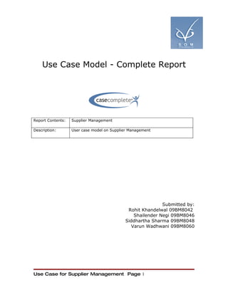 Use Case Model - Complete Report




Report Contents:   Supplier Management

Description:       User case model on Supplier Management




                                                           Submitted by:
                                             Rohit Khandelwal 09BM8042
                                               Shailender Negi 09BM8046
                                            Siddhartha Sharma 09BM8048
                                              Varun Wadhwani 09BM8060




Use Case for Supplier Management Page 1
 