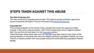 The Data Protection Act
This was introduced to regulate personal data. This helps to provide protection against the
abuse of personal information. Find out more about the Data Protection Act.
Copyright law
This provides protection to the owners of the copyright and covers the copying of written,
musical, or film works using computers. FAST is the industry body which is against software
theft. You can find out more about it in the Copyright section.
There have been cases where laws such as Copyright have been used to crack down on file
sharing websites or individuals who store and illegally distribute copyrighted material, eg music.
There is a massive problem with many people around the world obtaining copyrighted material
illegally.
STEPS TAKEN AGAINST THIS ABUSE
 