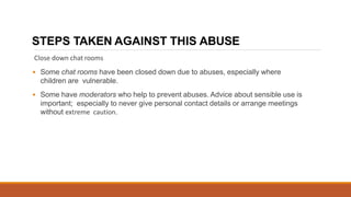 STEPS TAKEN AGAINST THIS ABUSE
Close down chat rooms
• Some chat rooms have been closed down due to abuses, especially where
children are vulnerable.
• Some have moderators who help to prevent abuses. Advice about sensible use is
important; especially to never give personal contact details or arrange meetings
without extreme caution.
 