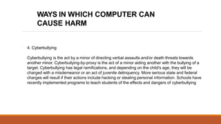 4. Cyberbullying
Cyberbullying is the act by a minor of directing verbal assaults and/or death threats towards
another minor. Cyberbullying-by-proxy is the act of a minor aiding another with the bullying of a
target. Cyberbullying has legal ramifications, and depending on the child's age, they will be
charged with a misdemeanor or an act of juvenile delinquency. More serious state and federal
charges will result if their actions include hacking or stealing personal information. Schools have
recently implemented programs to teach students of the effects and dangers of cyberbullying
WAYS IN WHICH COMPUTER CAN
CAUSE HARM
 