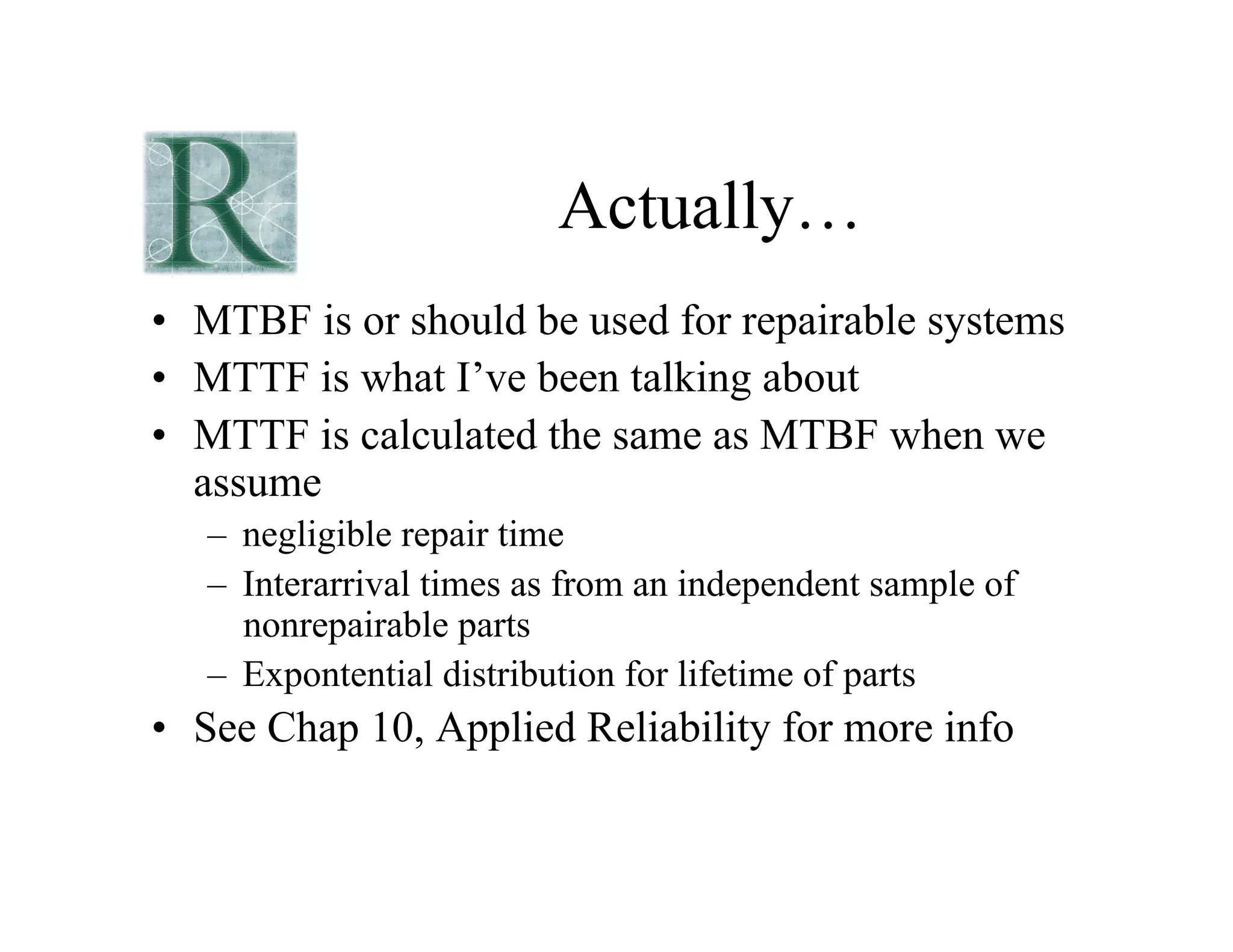 Actually…
• MTBF is or should be used for repairable systems
• MTTF is what I’ve been talking about
• MTTF is calculated the same as MTBF when we
assume
– negligible repair time
– Interarrival times as from an independent sample of
nonrepairable parts
– Expontential distribution for lifetime of parts
• See Chap 10, Applied Reliability for more info