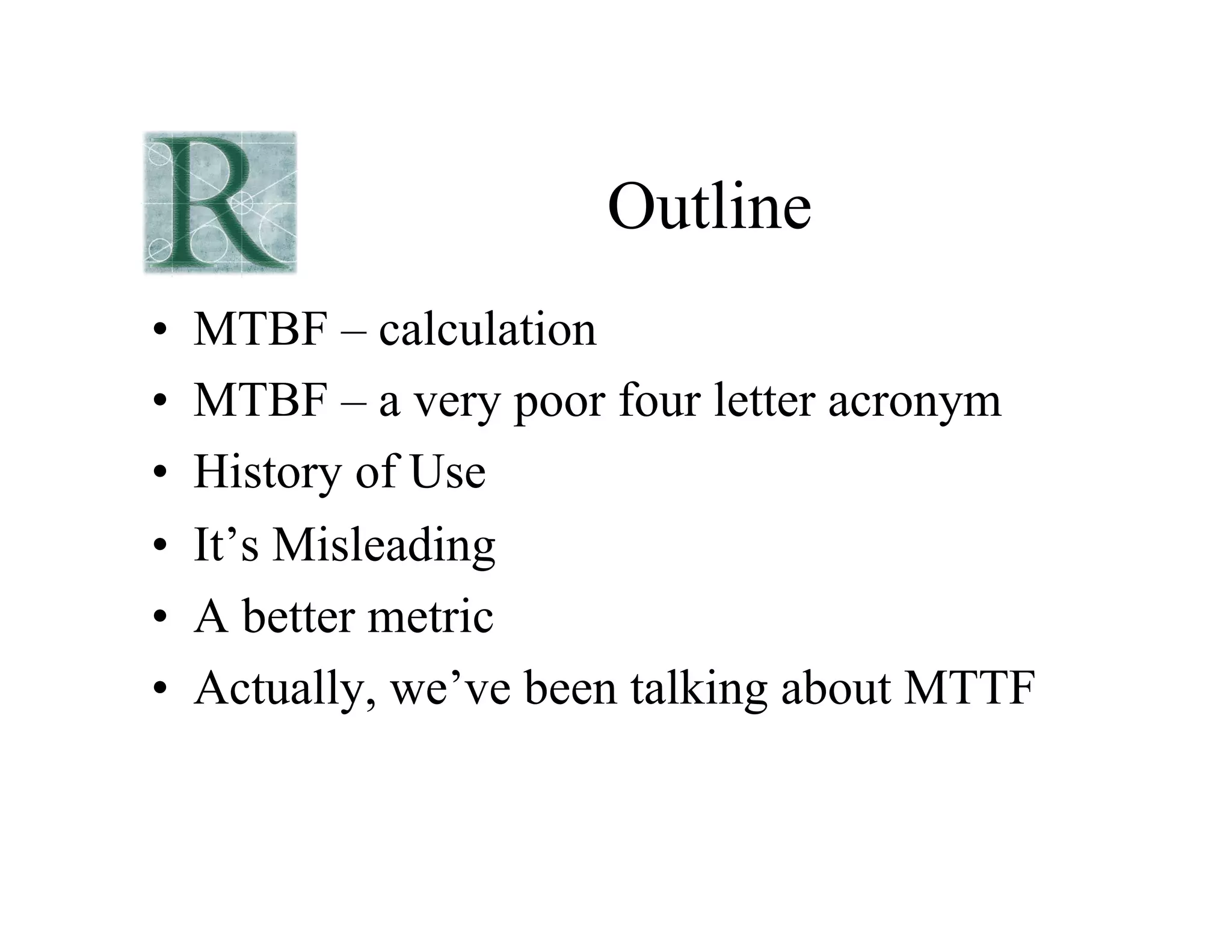 Outline
• MTBF – calculation
• MTBF – a very poor four letter acronym
• History of Use
• It’s Misleading
• A better metric
• Actually, we’ve been talking about MTTF