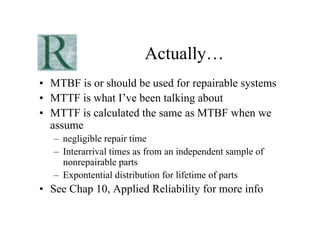 Actually…
•  MTBF is or should be used for repairable systems
•  MTTF is what I’ve been talking about
•  MTTF is calculated the same as MTBF when we
   assume
   –  negligible repair time
   –  Interarrival times as from an independent sample of
      nonrepairable parts
   –  Expontential distribution for lifetime of parts
•  See Chap 10, Applied Reliability for more info
 
