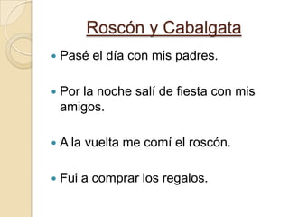Roscón y CabalgataPasé el día con mis padres.Por la noche salí de fiesta con mis amigos.A la vuelta me comí el roscón.Fui a comprar los regalos.