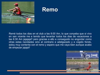 Remo Remé todos los dias en el club a las 8:00 Am, lo que conyeba que si vivo en san vicente me e tenido que levantar todos los dias de vacaciones a las 6:30 Am jajajaja!! pero gracias a ello e conseguido no engordar como otras estas navidades sino al contrario e adelgazado y e cogido fondo, estoy muy contenta con el remo y espero que me vaya bien aunque acabo de empezar jajaja!! 
