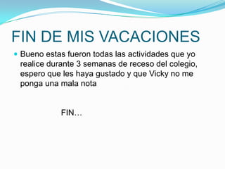 FIN DE MIS VACACIONESBueno estas fueron todas las actividades que yo realice durante 3 semanas de receso del colegio, espero que les haya gustado y que Vicky no me ponga una mala nota                  FIN…