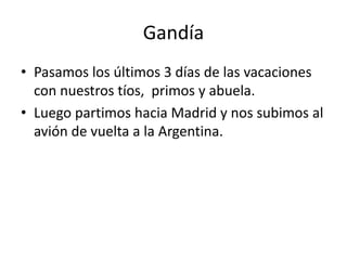 Gandía
• Pasamos los últimos 3 días de las vacaciones
con nuestros tíos, primos y abuela.
• Luego partimos hacia Madrid y nos subimos al
avión de vuelta a la Argentina.
 