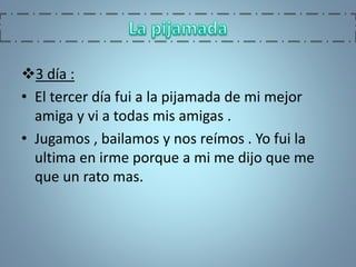 3 día :
• El tercer día fui a la pijamada de mi mejor
amiga y vi a todas mis amigas .
• Jugamos , bailamos y nos reímos . Yo fui la
ultima en irme porque a mi me dijo que me
que un rato mas.
 