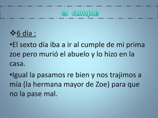 6 día :
•El sexto día iba a ir al cumple de mi prima
zoe pero murió el abuelo y lo hizo en la
casa.
•Igual la pasamos re bien y nos trajimos a
mía (la hermana mayor de Zoe) para que
no la pase mal.
 