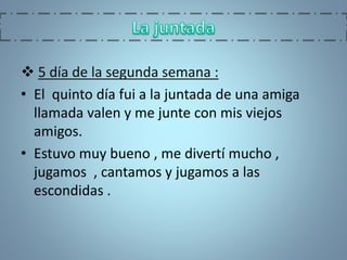  5 día de la segunda semana :
• El quinto día fui a la juntada de una amiga
llamada valen y me junte con mis viejos
amigos.
• Estuvo muy bueno , me divertí mucho ,
jugamos , cantamos y jugamos a las
escondidas .
 