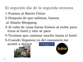 El segundo día de la segunda semana
1-Fuimos al Barrio Chino
2-Después de que salimos, fuimos
al Abasto Shopping
3-Al cabo de unas horas fuimos al subte para
irnos al hotel y este se paro
4-Tuvimos que caminar mucho hasta el hotel
5-Cuando llegamos yo del cansancio me
acosté a dormir
 