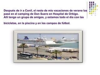 Después de ir a Conil, el resto de mis vacaciones de verano las 
pasé en el camping de Don Suero en Hospital de Orbigo. 
Allí tengo un grupo de amigos, y estamos todo el día con las 
bicicletas, en la piscina y en los campos de fútbol. 
