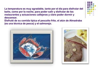 La temperatura es muy agradable, tanto por el día para disfrutar del 
baño, como por la noche, para poder salir y disfrutar de los 
restaurantes y actuaciones callejeras y claro poder dormir y 
descansar. 
Disfruté de su comida típica el pescaito frito, el atún de Almadraba 
(es una técnica de pesca) y el salmorejo. 
 