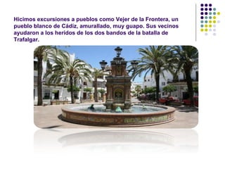 Hicimos excursiones a pueblos como Vejer de la Frontera, un 
pueblo blanco de Cádiz, amurallado, muy guapo. Sus vecinos 
ayudaron a los heridos de los dos bandos de la batalla de 
Trafalgar. 
 