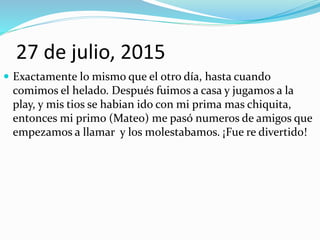 27 de julio, 2015
 Exactamente lo mismo que el otro día, hasta cuando
comimos el helado. Después fuimos a casa y jugamos a la
play, y mis tios se habian ido con mi prima mas chiquita,
entonces mi primo (Mateo) me pasó numeros de amigos que
empezamos a llamar y los molestabamos. ¡Fue re divertido!
 