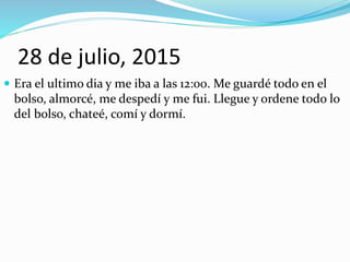 28 de julio, 2015
 Era el ultimo dia y me iba a las 12:00. Me guardé todo en el
bolso, almorcé, me despedí y me fui. Llegue y ordene todo lo
del bolso, chateé, comí y dormí.
 