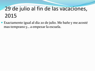 29 de julio al fin de las vacaciones,
2015
 Exactamente igual al día 20 de julio. Me bañe y me acosté
mas temprano y… a empezar la escuela.
 