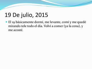 19 De julio, 2015
 El 19 básicamente dormí, me levante, comí y me quedé
mirando tele todo el día. Volví a comer (ya la cena), y
me acosté.
 