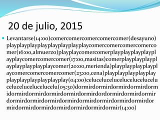 20 de julio, 2015
 Levantarse(14:00)comercomercomercomercomer(desayuno)
playplayplayplayplayplayplayplaycomercomercomercomerco
mer(16:00,almuerzo)playplaycomercomerplayplayplayplaypl
ayplaycomercomercomer(17:00,masitas)comerplayplayplaypl
ayplayplayplayplaycomer(20:00,merienda)playplayplayplaypl
aycomercomercomercomer(23:00,cena)playplayplayplayplay
playplayplayplayplayplay(04:00)celucelucelucelucelucelucelu
celucelucelucelucelu(05:30)dormirdormirdormirdormirdorm
idormirdormirdormirdormirdormirdordormirdormirdormir
dormirdormirdormirdormirdormirdormirdormirdormirdor
mirdormirdormirdormirdormirdormirdormir(14:00)
 
