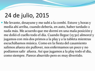24 de julio, 2015
 Me levante, desayune y me subí a la combi. Estuve 3 horas y
media ahí arriba, cuando debería, en auto, haber tardado 2
nada más. Me acuerdo que me dormí en una mala posición y
me dolió el cuello todo el día. Cuando llegue (15:30) almorcé y
jugamos con mis dos primos a la play y a la tableta mientras
escuchábamos música. Como en la fiesta del casamiento
salimos afuera sin pullover, nos enfermamos un poco y no
podíamos salir afuera. Así que jugamos a la play todo el día,
como siempre. Parece aburrido pero es muy divertido.
 