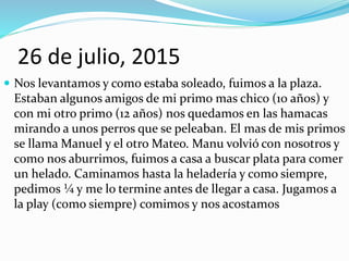 26 de julio, 2015
 Nos levantamos y como estaba soleado, fuimos a la plaza.
Estaban algunos amigos de mi primo mas chico (10 años) y
con mi otro primo (12 años) nos quedamos en las hamacas
mirando a unos perros que se peleaban. El mas de mis primos
se llama Manuel y el otro Mateo. Manu volvió con nosotros y
como nos aburrimos, fuimos a casa a buscar plata para comer
un helado. Caminamos hasta la heladería y como siempre,
pedimos ¼ y me lo termine antes de llegar a casa. Jugamos a
la play (como siempre) comimos y nos acostamos
 