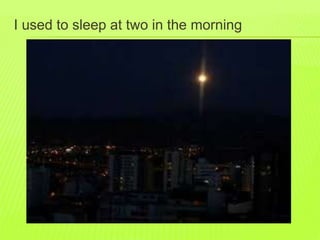 I used to sleep at two in the morning 
 