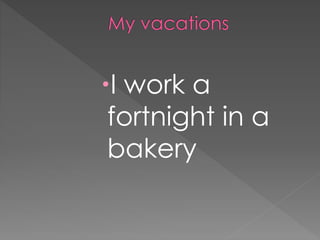 I work a
fortnight in a
bakery
 