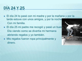 Día 24 y 25El día 24 lo pasé con mi madre y por la mañana y por la tarde estuve con unos amigos, y por la noche cené     Con mi familia.El día 25 mi padre me recogió y pasé un buen     Día viendo como se divertía mi hermana    abriendo regalos y yo también.Mis regalos fueron ropa principalmente y     dinero.