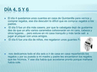 Día 4, 5 y 6El día 4 quedamos unos cuantos en casa de Quintanilla para vernos y comprar regalos, ese día descubrí lo difícil que es comprar regalos a los padres.El día 5 fue un día más casero, por que la cabalgata dejó de gustarme des de que un año varios caramelos colisionarán en mi cara, cabeza y otros lugares… pero estuve en mi casa tranquilo y más tarde salí  a jugar al póquer con unos amigos.El día 6 fue una día de niños, me regalaron unos guantes Fox.nos dedicamos todo el día seis a ir de casa en casa repartiendo los regalos y por su puesto a mi madre y padre les encantaron los regalos que les hicimos. Y ese día había que acostarse pronto porque mañana había cole.