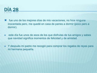 Día 28fue uno de los mejores días de mis vacaciones, no hice ninguna inocentada pero, me quedé en casa de parres a dormir (poco pero a dormir).este día fue unos de esos de los que disfrutas de tus amigos y sabes que navidad significa momentos de felicidad y de amistad.Y después mi padre me recogió para comprar los regalos de reyes para mi hermana pequeña.